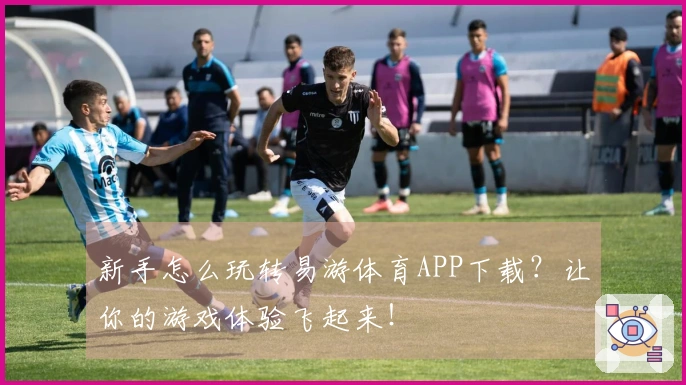新手怎么玩转易游体育APP下载？让你的游戏体验飞起来！