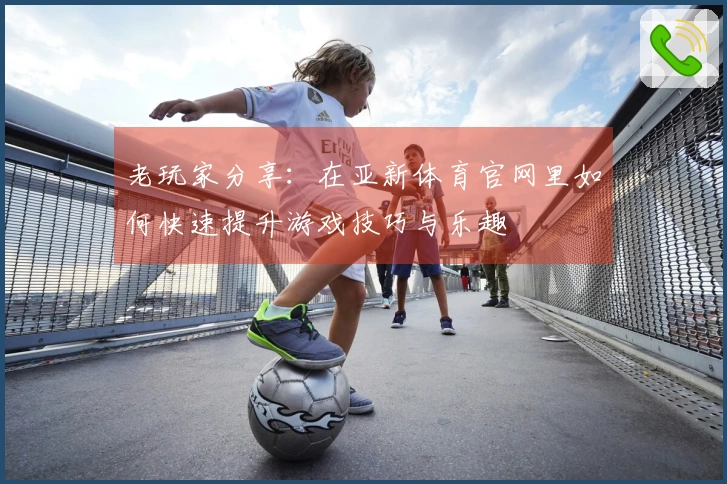 老玩家分享：在亚新体育官网里如何快速提升游戏技巧与乐趣