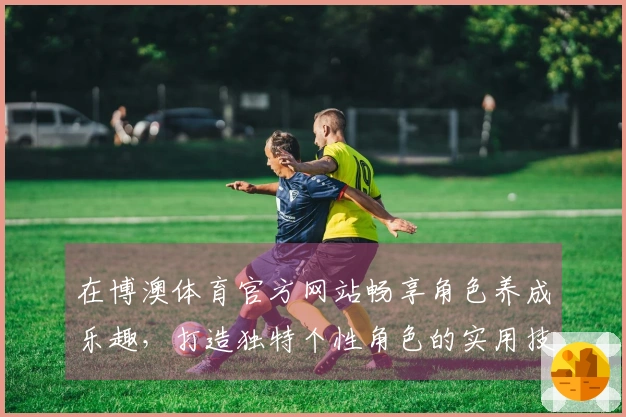 在博澳体育官方网站畅享角色养成乐趣，打造独特个性角色的实用技巧与心得分享