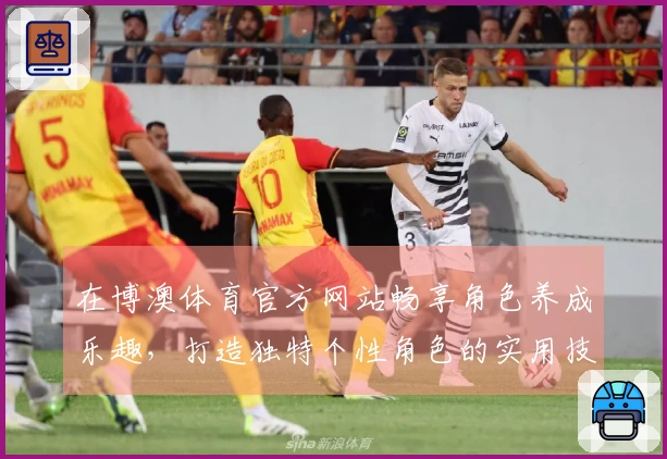 在博澳体育官方网站畅享角色养成乐趣，打造独特个性角色的实用技巧与心得分享