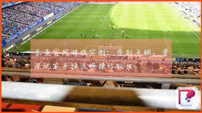 乐鱼官网游戏实测：告别卡顿，资深玩家亲授流畅操作秘诀