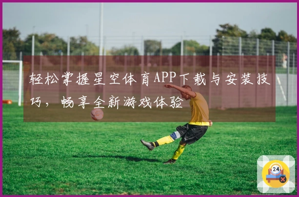 轻松掌握星空体育APP下载与安装技巧，畅享全新游戏体验