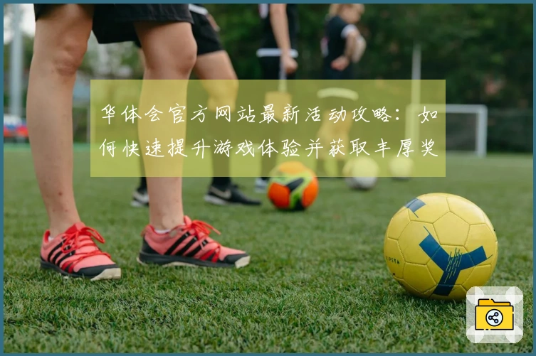 华体会官方网站最新活动攻略：如何快速提升游戏体验并获取丰厚奖励