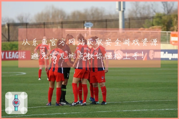 从乐鱼官方网站获取安全游戏资源,避免常见坑点教你轻松上手!